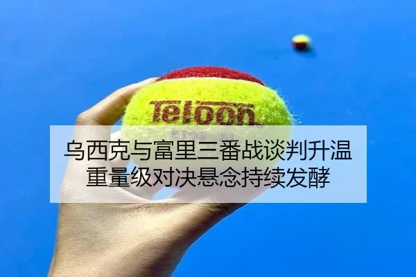 乌西克与富里三番战谈判升温 重量级对决悬念持续发酵 - SABASports