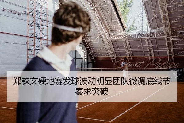 郑钦文硬地赛发球波动明显团队微调底线节奏求突破